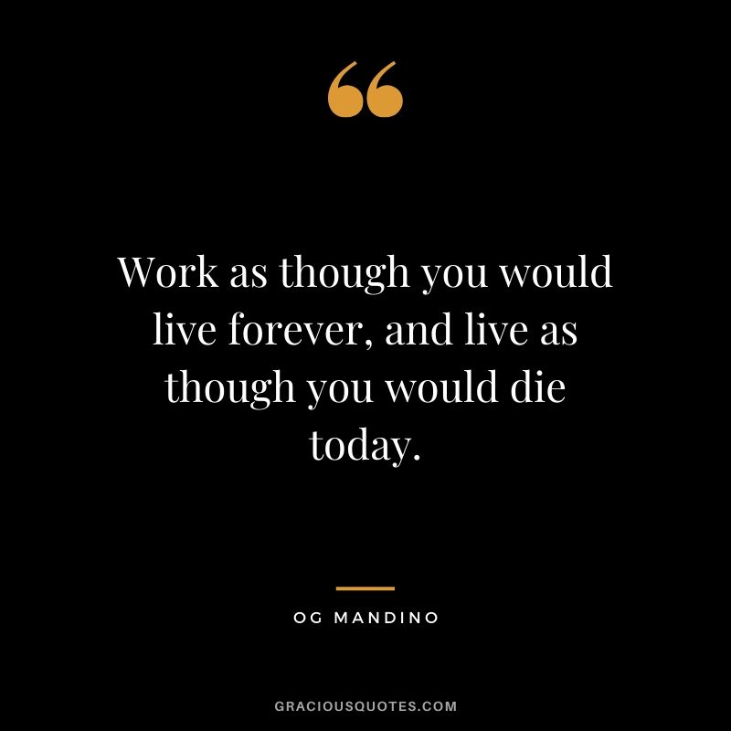Work as though you would live forever, and live as though you would die today. - Og Mandino