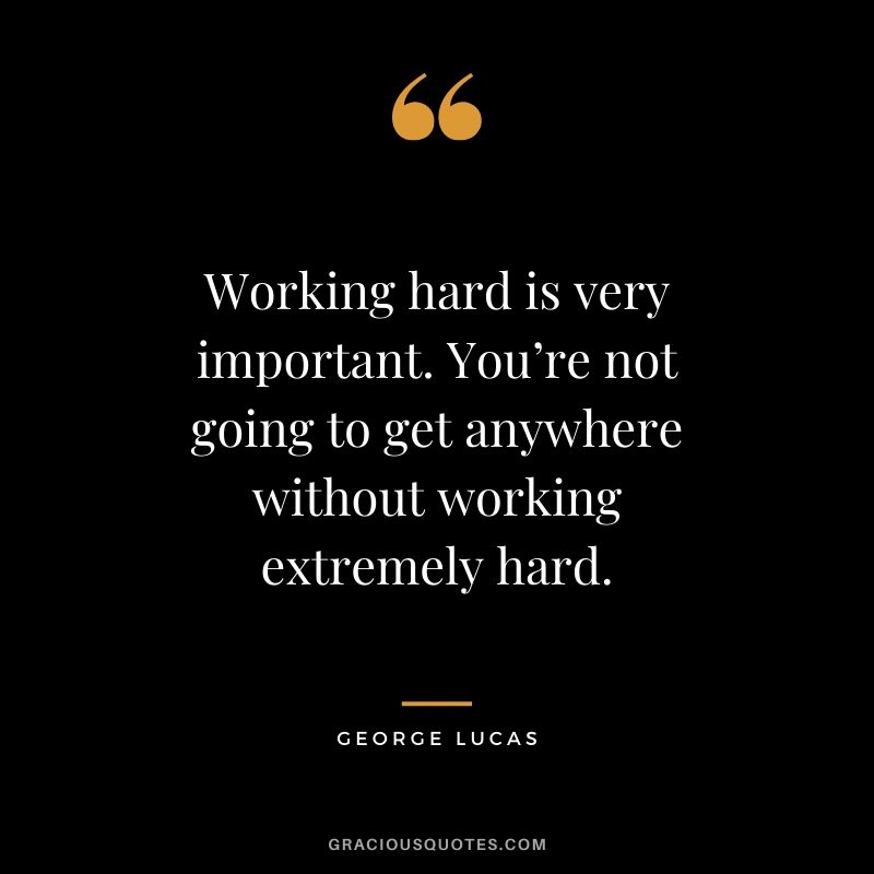 Working hard is very important. You’re not going to get anywhere without working extremely hard.
