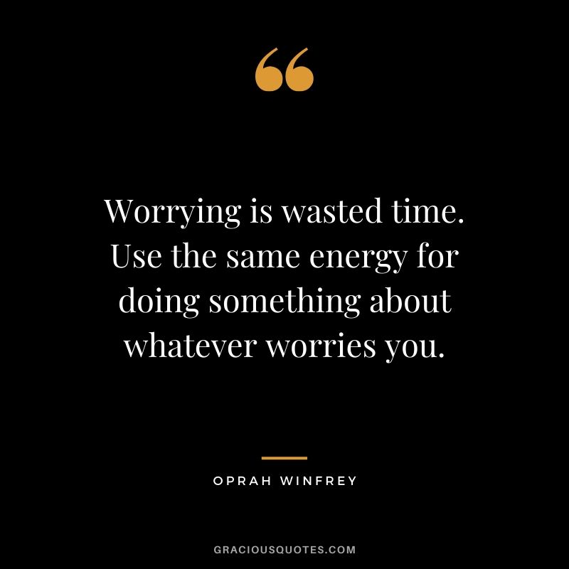 Worrying is wasted time. Use the same energy for doing something about whatever worries you.