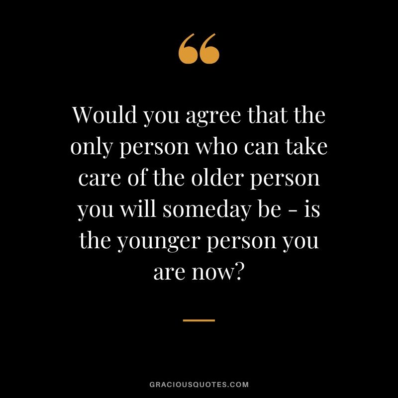 Would you agree that the only person who can take care of the older person you will someday be - is the younger person you are now?
