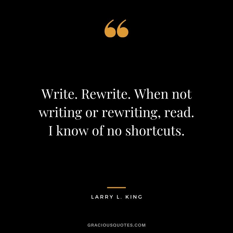 Write. Rewrite. When not writing or rewriting, read. I know of no shortcuts. - Larry L. King