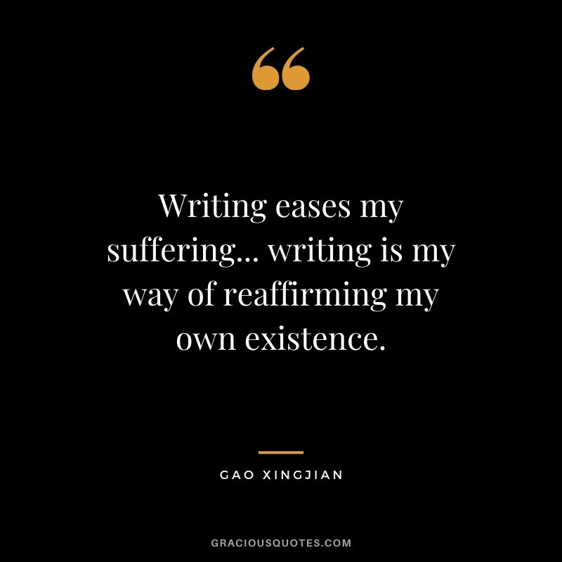 Writing eases my suffering... writing is my way of reaffirming my own existence. - Gao Xingjian