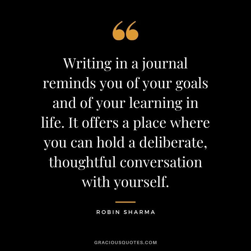 Writing in a journal reminds you of your goals and of your learning in life. It offers a place where you can hold a deliberate, thoughtful conversation with yourself. - Robin Sharma