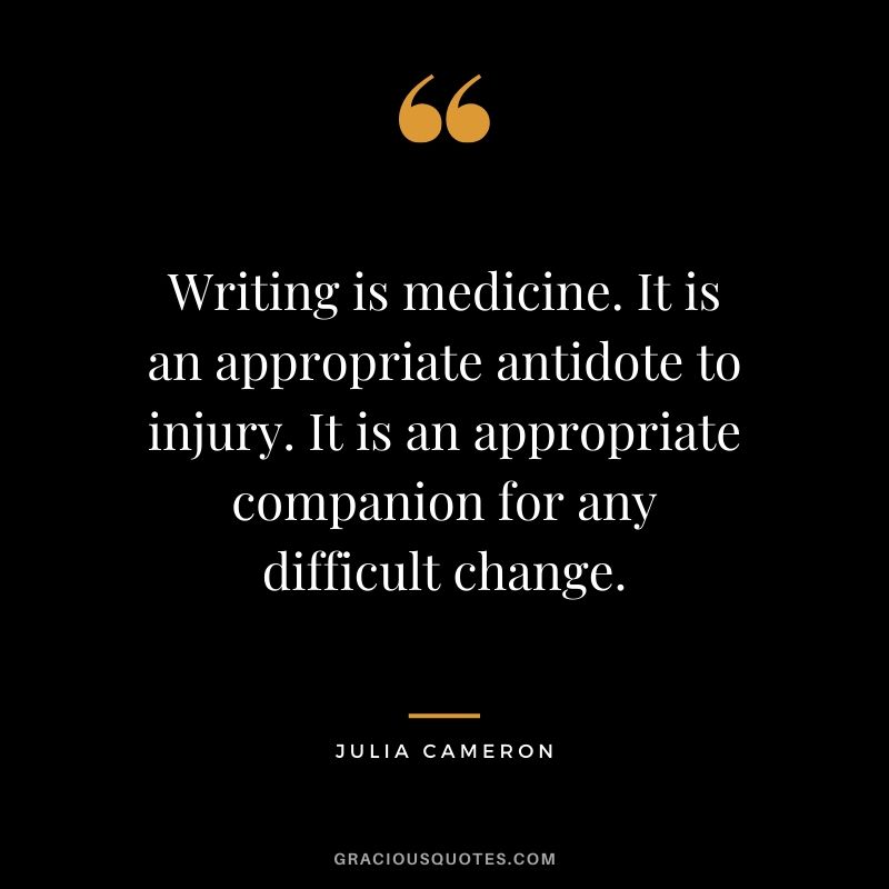 Writing is medicine. It is an appropriate antidote to injury. It is an appropriate companion for any difficult change. - Julia Cameron