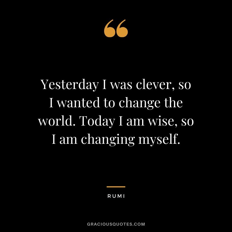 Yesterday I was clever, so I wanted to change the world. Today I am wise, so I am changing myself. - Rumi