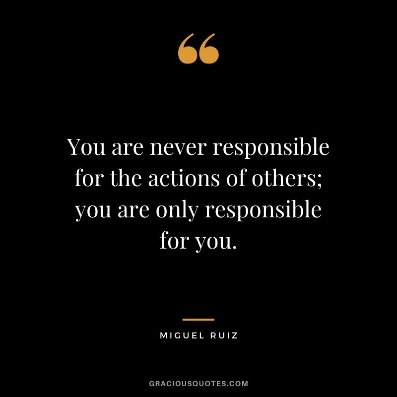 You are never responsible for the actions of others; you are only responsible for you. - Miguel Ruiz