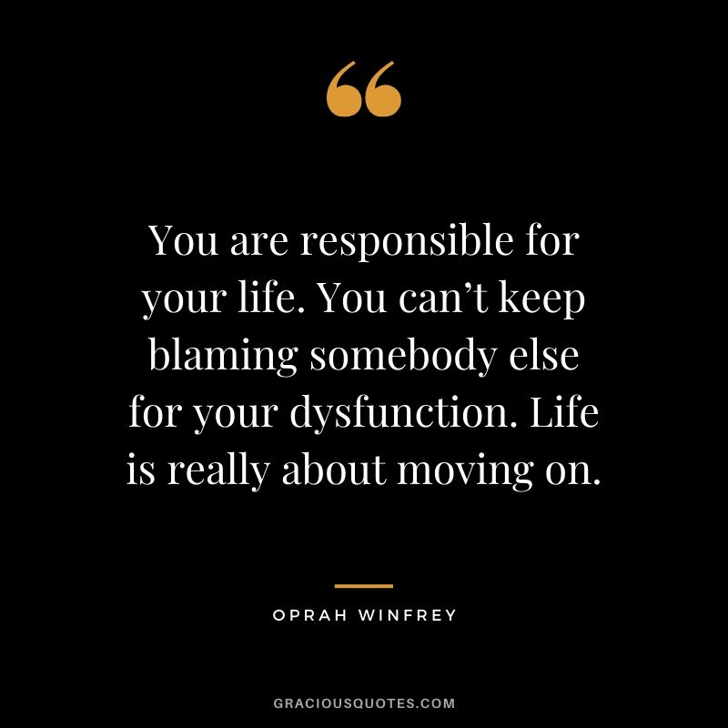 You are responsible for your life. You can’t keep blaming somebody else for your dysfunction. Life is really about moving on.