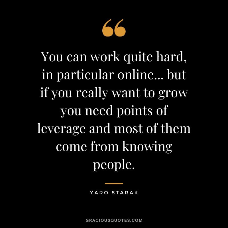 You can work quite hard, in particular online... but if you really want to grow you need points of leverage and most of them come from knowing people. - Yaro Starak