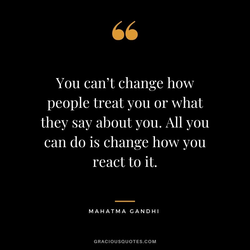 You can’t change how people treat you or what they say about you. All you can do is change how you react to it.