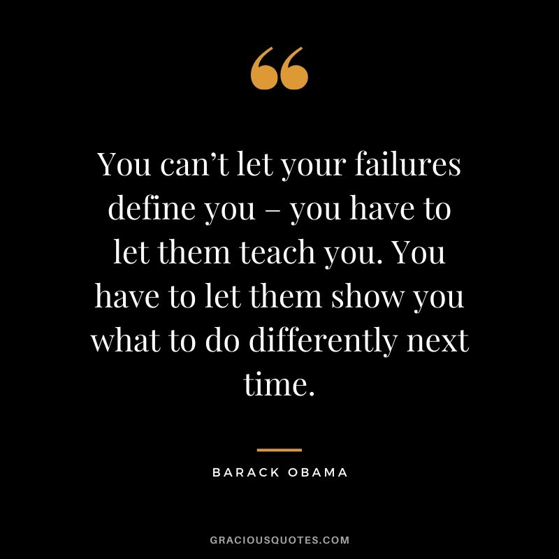 You can’t let your failures define you – you have to let them teach you. You have to let them show you what to do differently next time.