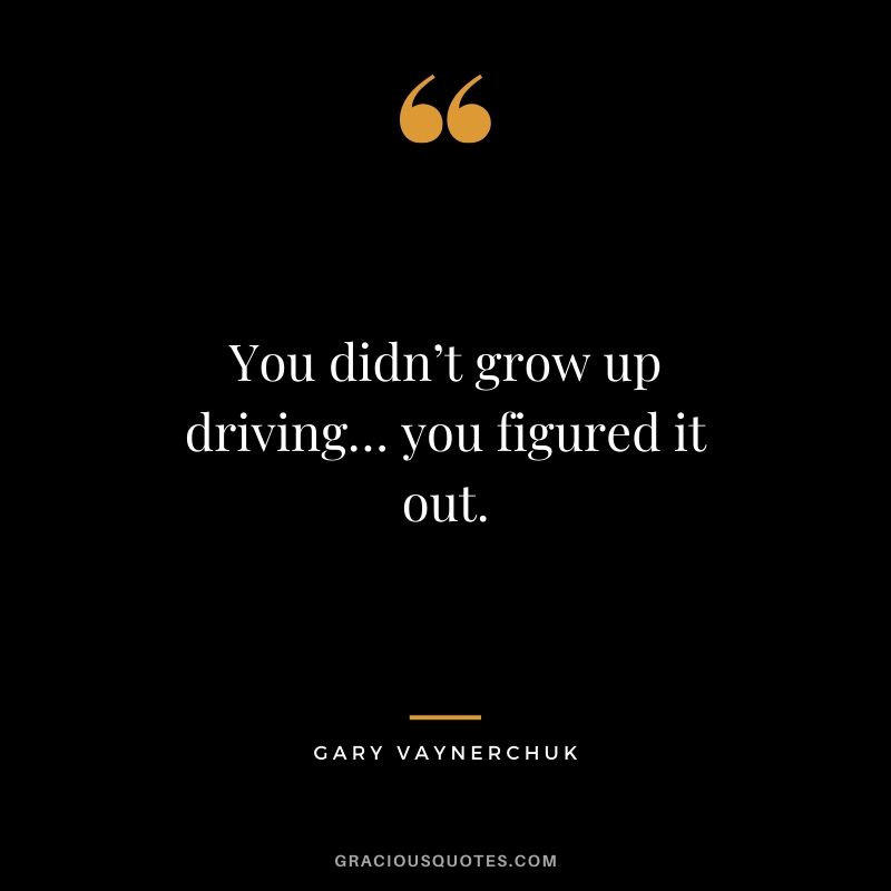 You didn’t grow up driving… you figured it out. - Gary Vaynerchuk