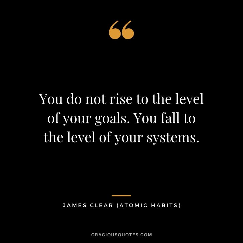 You do not rise to the level of your goals. You fall to the level of your systems.