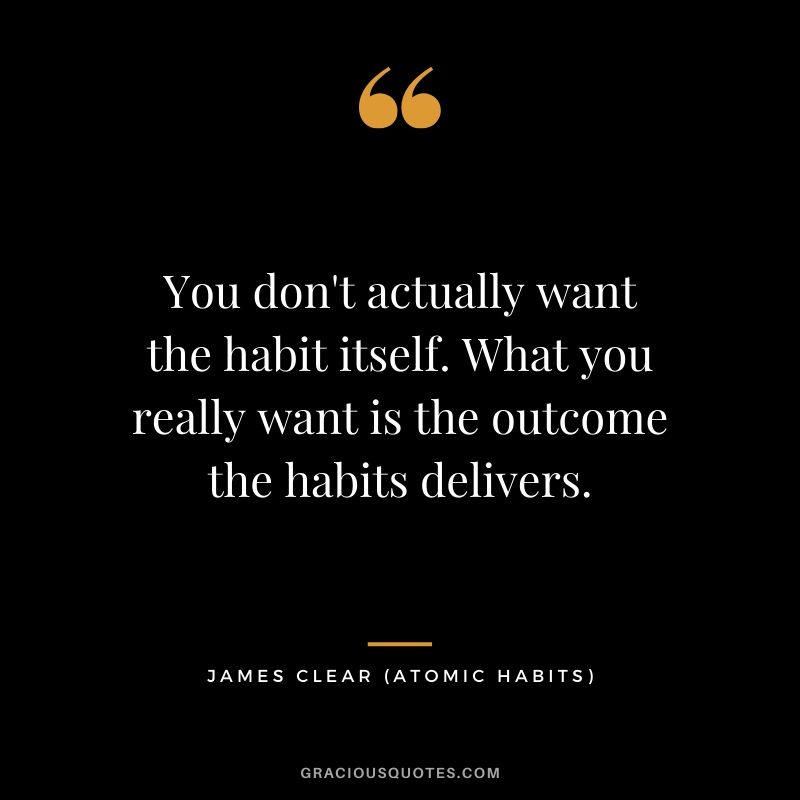 You don't actually want the habit itself. What you really want is the outcome the habits delivers.