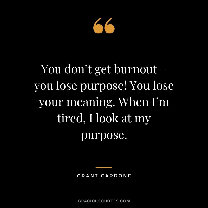 You don’t get burnout – you lose purpose! You lose your meaning. When I’m tired, I look at my purpose.