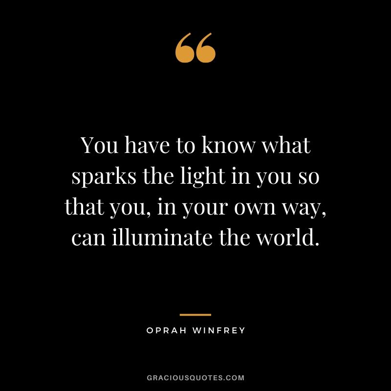 You have to know what sparks the light in you so that you, in your own way, can illuminate the world.