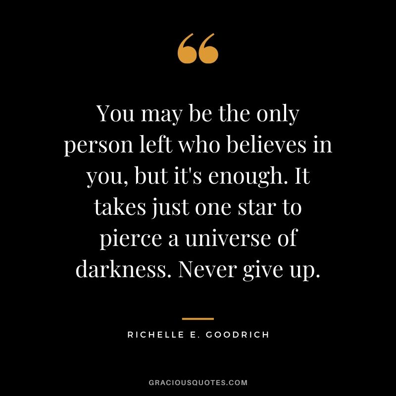 You may be the only person left who believes in you, but it's enough. It takes just one star to pierce a universe of darkness. Never give up. - Richelle E. Goodrich