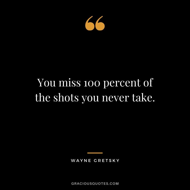 You miss 100 percent of the shots you never take. - Wayne Gretsky