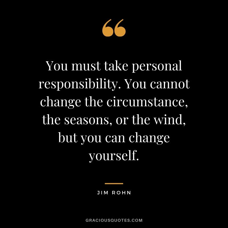 You must take personal responsibility. You cannot change the circumstance, the seasons, or the wind, but you can change yourself. - Jim Rohn