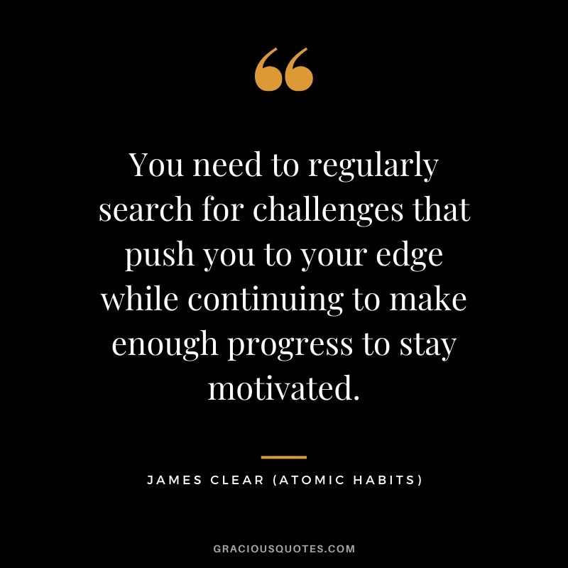 You need to regularly search for challenges that push you to your edge while continuing to make enough progress to stay motivated.