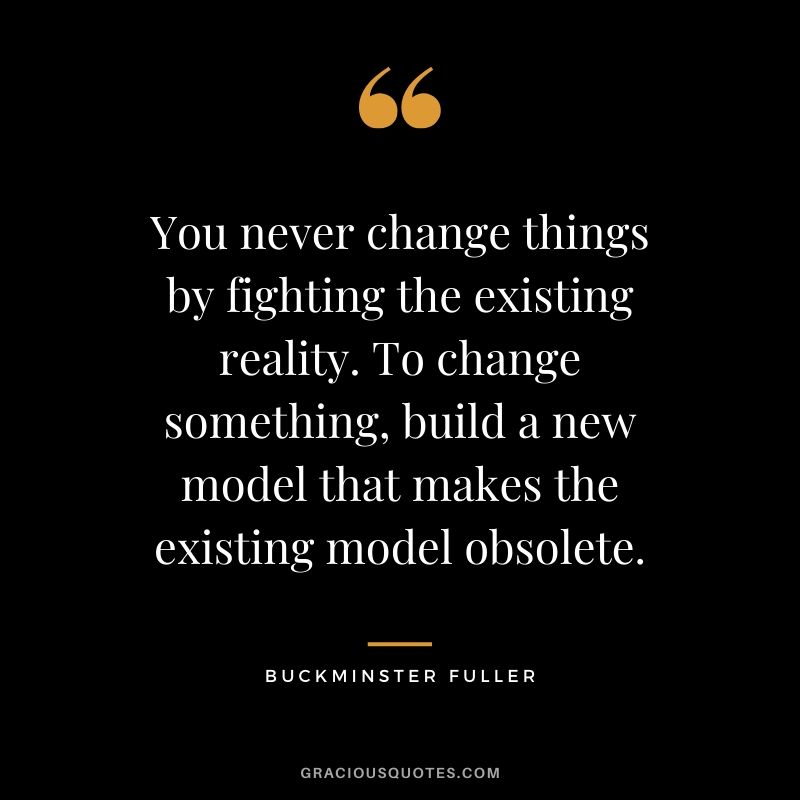 You never change things by fighting the existing reality. To change something, build a new model that makes the existing model obsolete. - Buckminster Fuller