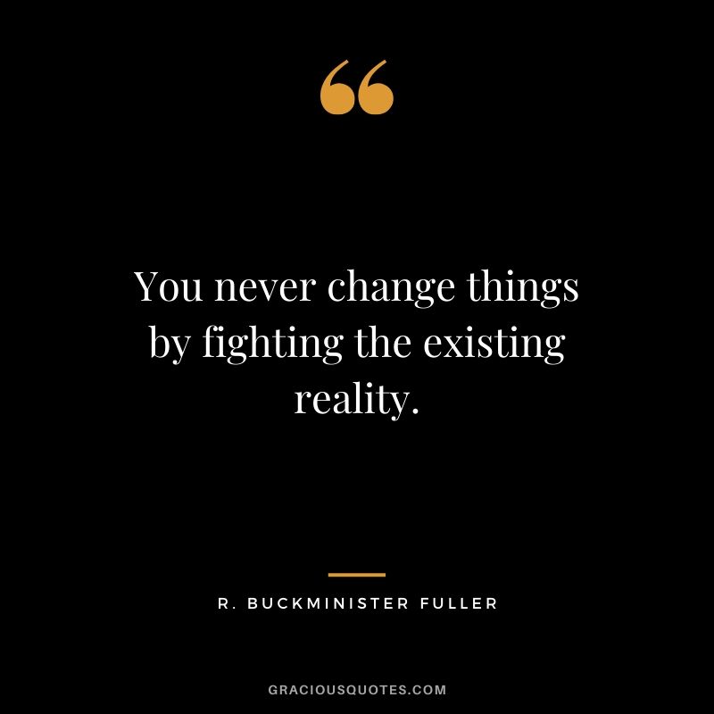 You never change things by fighting the existing reality. - R. Buckminister Fuller