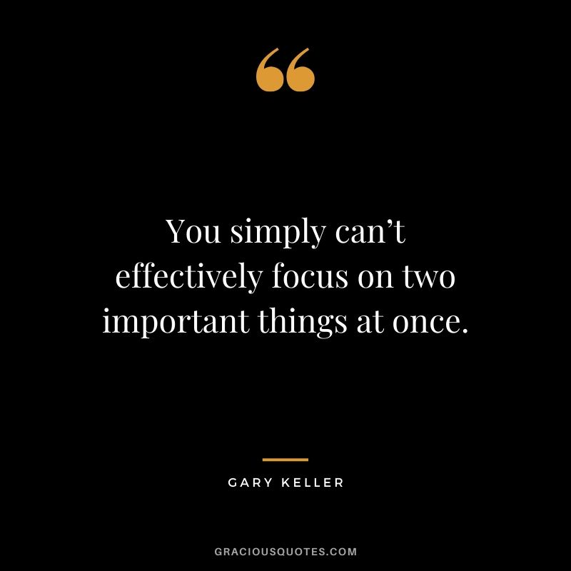 You simply can’t effectively focus on two important things at once. - Gary Keller
