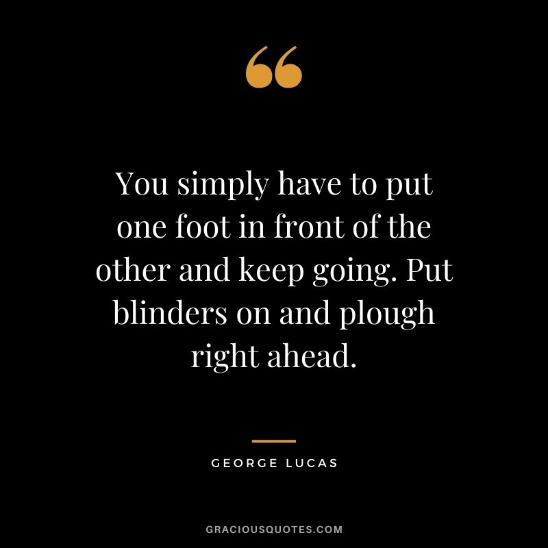 You simply have to put one foot in front of the other and keep going. Put blinders on and plough right ahead. - George Lucas
