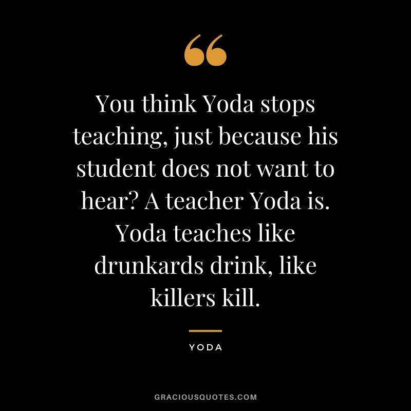 You think Yoda stops teaching, just because his student does not want to hear? A teacher Yoda is. Yoda teaches like drunkards drink, like killers kill.