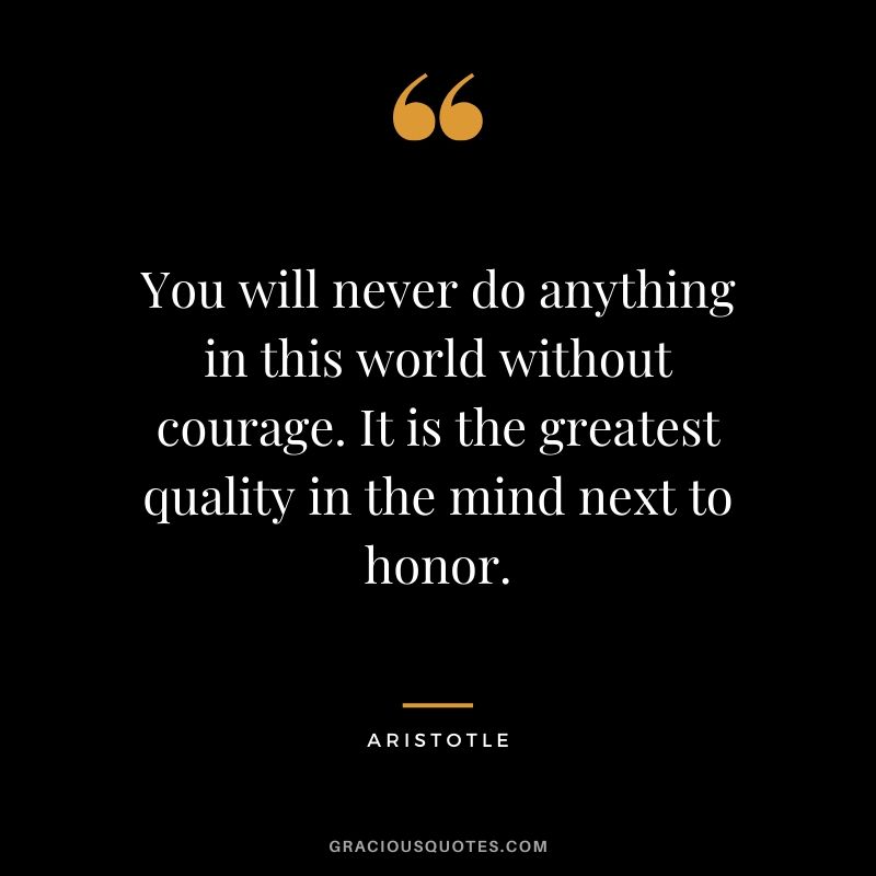 You will never do anything in this world without courage. It is the greatest quality in the mind next to honor. - Aristotle