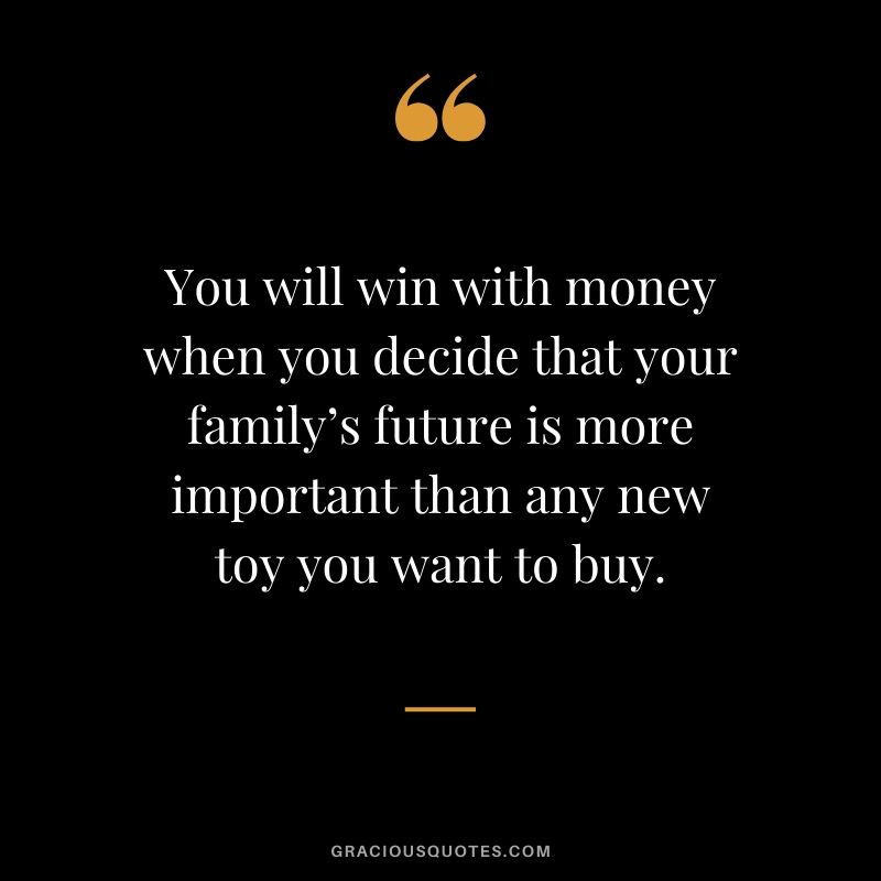 You will win with money when you decide that your family’s future is more important than any new toy you want to buy.