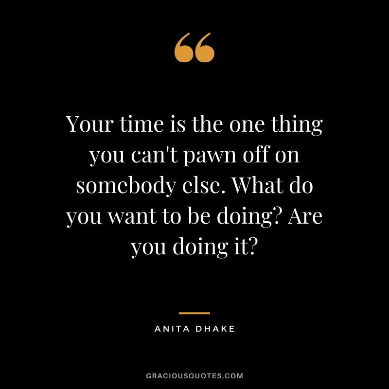 Your time is the one thing you can't pawn off on somebody else. What do you want to be doing? Are you doing it? - Anita Dhake