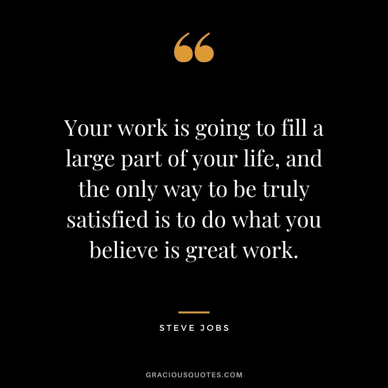 Your work is going to fill a large part of your life, and the only way to be truly satisfied is to do what you believe is great work. - Steve Jobs