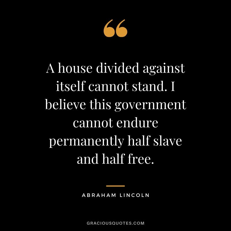 A house divided against itself cannot stand. I believe this government cannot endure permanently half slave and half free.