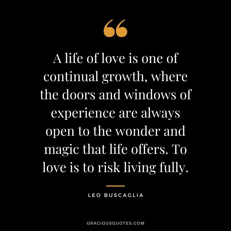 A life of love is one of continual growth, where the doors and windows of experience are always open to the wonder and magic that life offers. To love is to risk living fully.