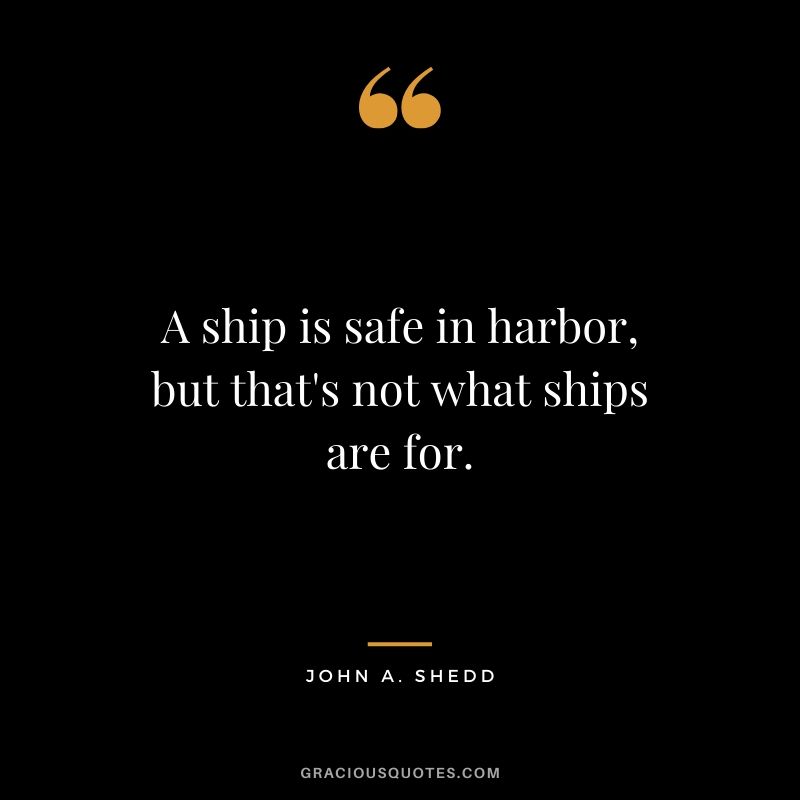 A ship is safe in harbor, but that's not what ships are for. - John A. Shedd