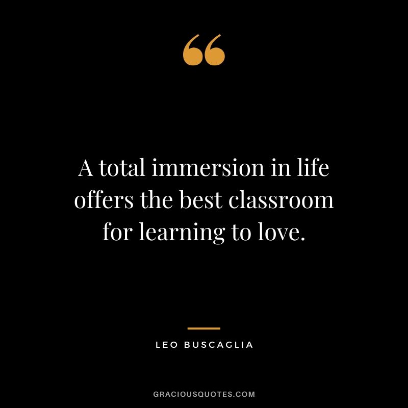 A total immersion in life offers the best classroom for learning to love.
