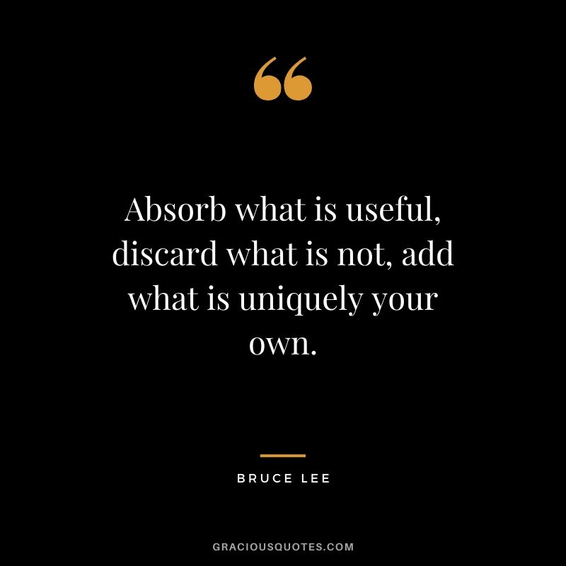 Absorb what is useful, discard what is not, add what is uniquely your own. - Bruce Lee