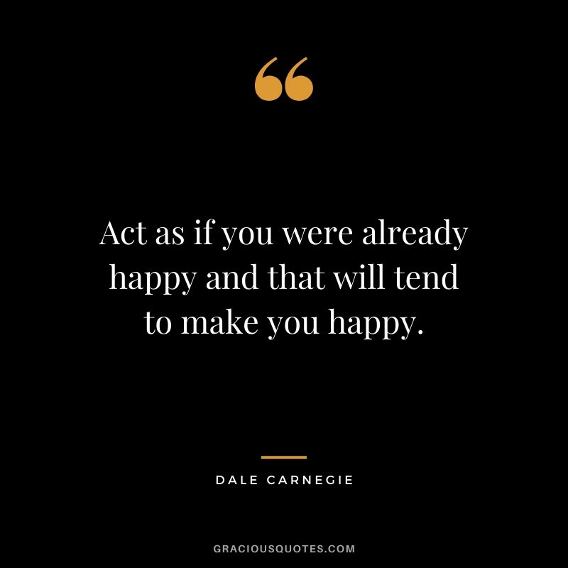 Act as if you were already happy and that will tend to make you happy.