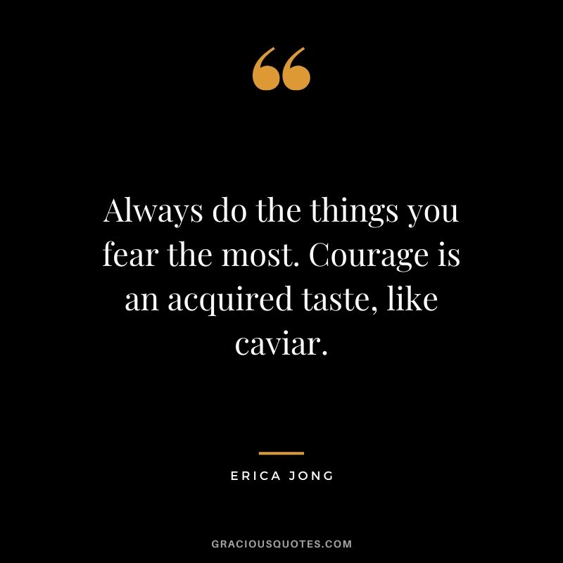 Always do the things you fear the most. Courage is an acquired taste, like caviar. - Erica Jong