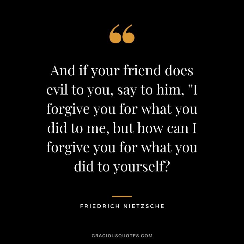 And if your friend does evil to you, say to him, ''I forgive you for what you did to me, but how can I forgive you for what you did to yourself?