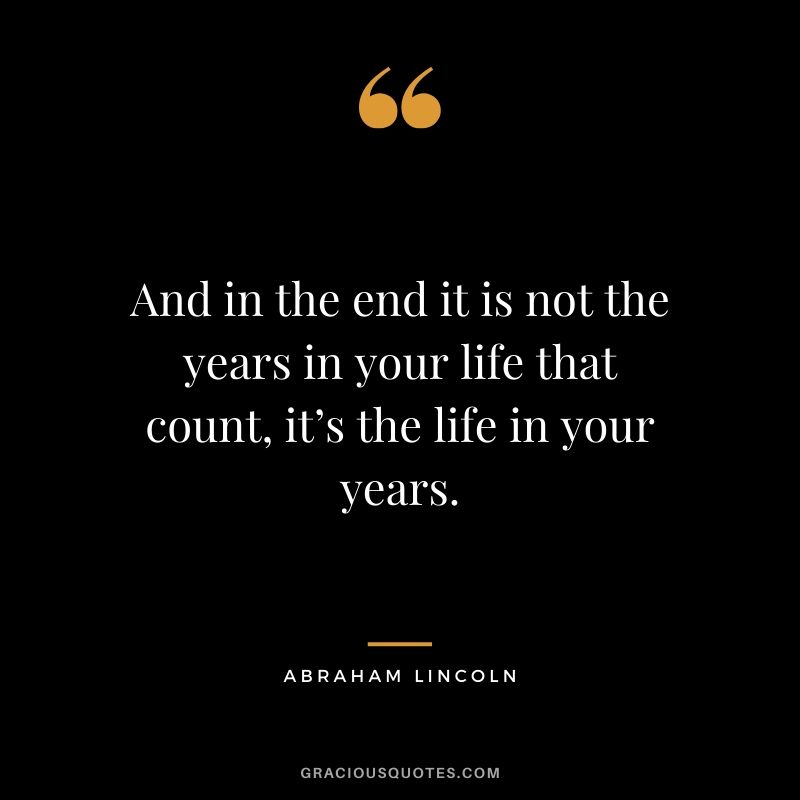 And in the end it is not the years in your life that count, it’s the life in your years.