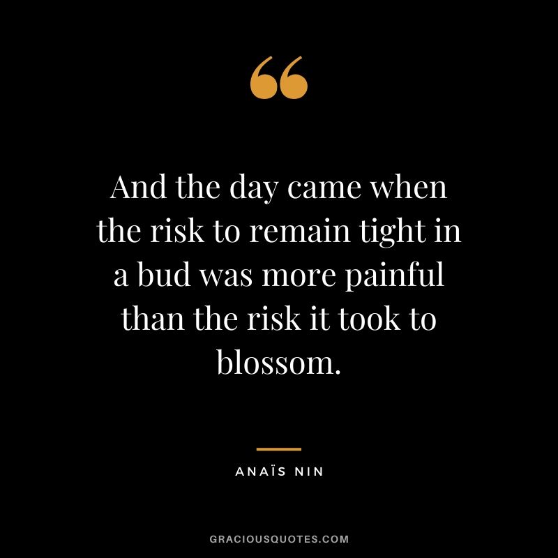 And the day came when the risk to remain tight in a bud was more painful than the risk it took to blossom.