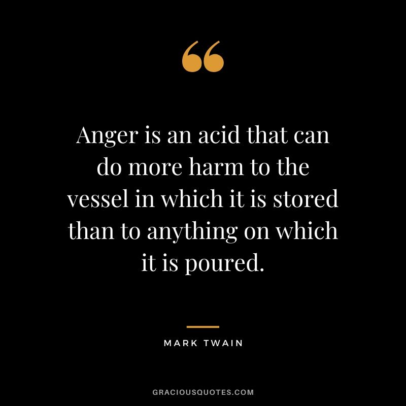 Anger is an acid that can do more harm to the vessel in which it is stored than to anything on which it is poured.