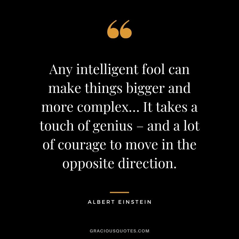 Any intelligent fool can make things bigger and more complex… It takes a touch of genius – and a lot of courage to move in the opposite direction. - Albert Einstein