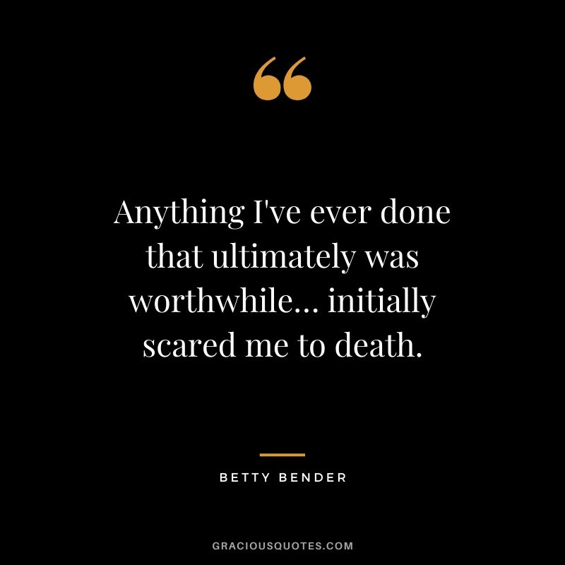 Anything I've ever done that ultimately was worthwhile… initially scared me to death. - Betty Bender