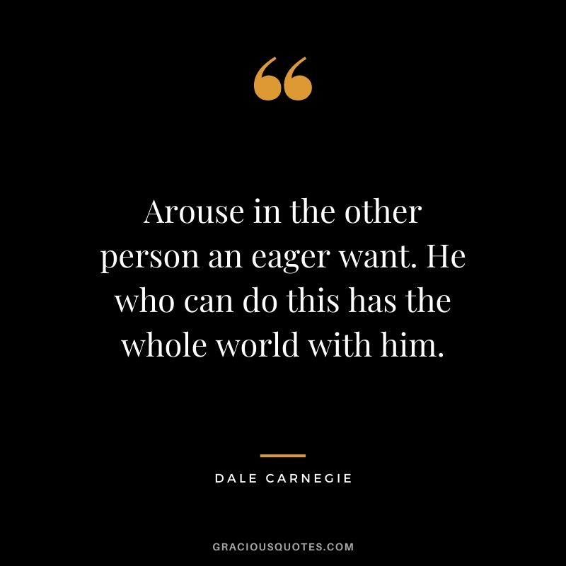 Arouse in the other person an eager want. He who can do this has the whole world with him.