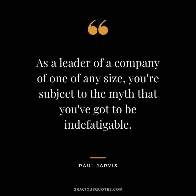As a leader of a company of one of any size, you're subject to the myth that you've got to be indefatigable.