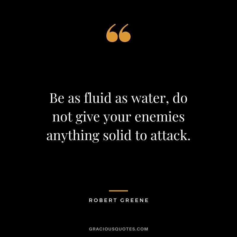Be as fluid as water, do not give your enemies anything solid to attack.