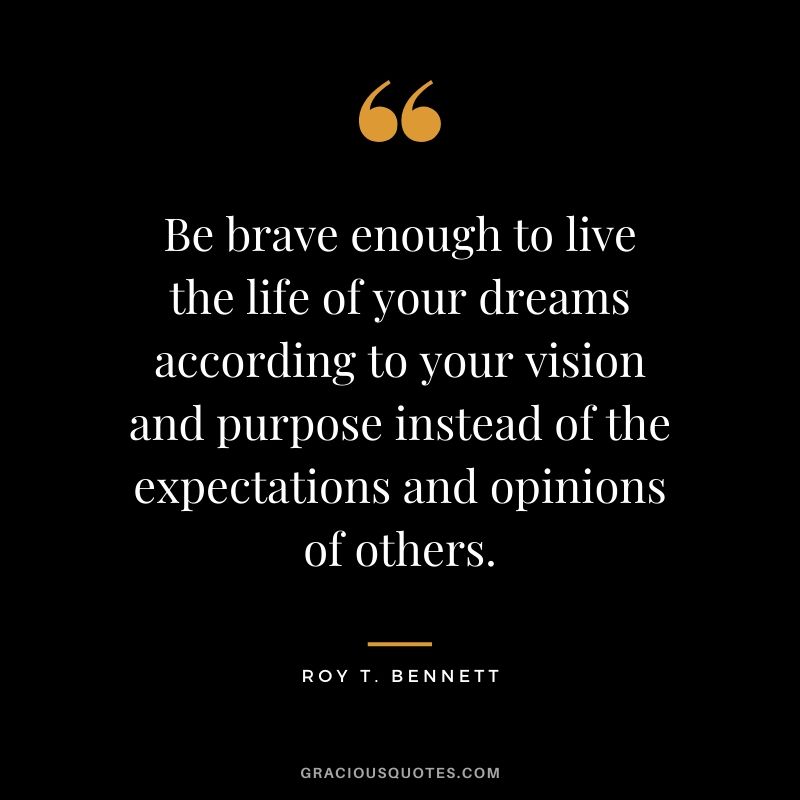 Be brave enough to live the life of your dreams according to your vision and purpose instead of the expectations and opinions of others. - Roy T. Bennett