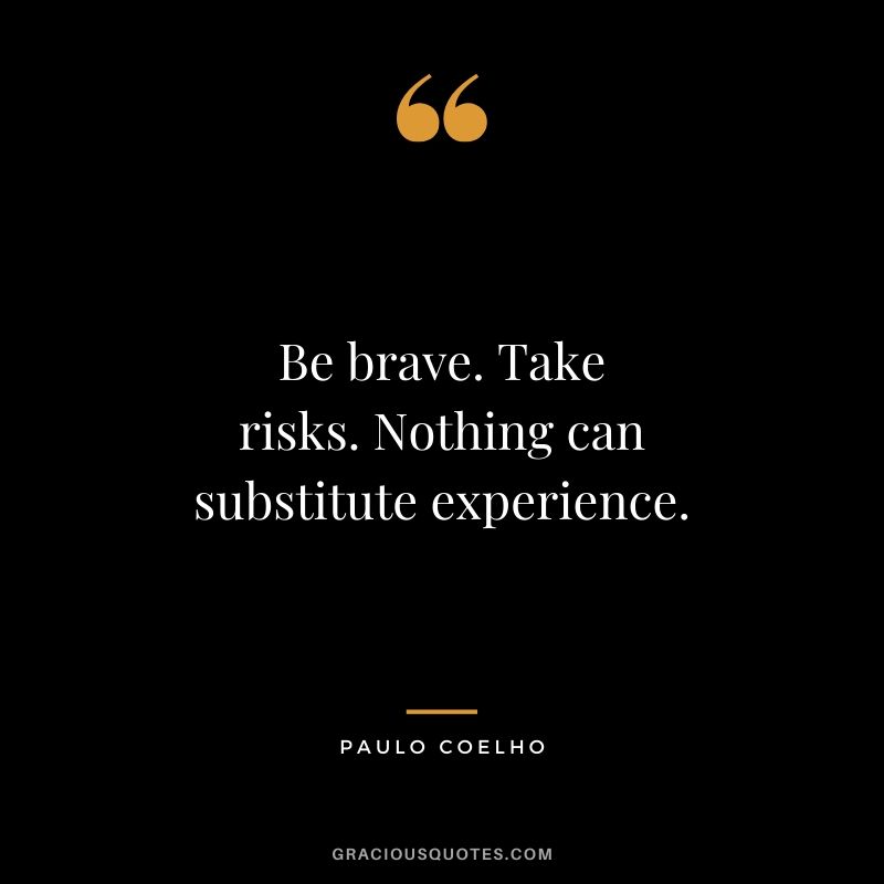 Be brave. Take risks. Nothing can substitute experience.